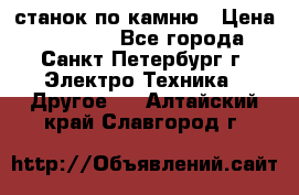 станок по камню › Цена ­ 29 000 - Все города, Санкт-Петербург г. Электро-Техника » Другое   . Алтайский край,Славгород г.